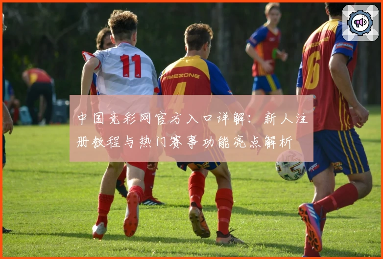 中国竞彩网官方入口详解：新人注册教程与热门赛事功能亮点解析