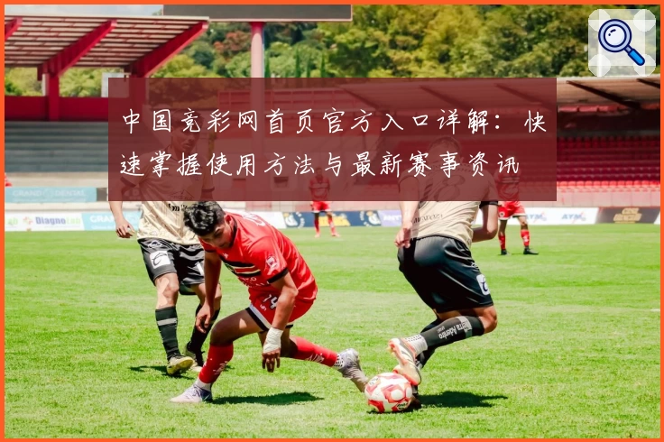 中国竞彩网首页官方入口详解：快速掌握使用方法与最新赛事资讯
