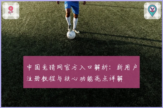 中国竞猜网官方入口解析：新用户注册教程与核心功能亮点详解