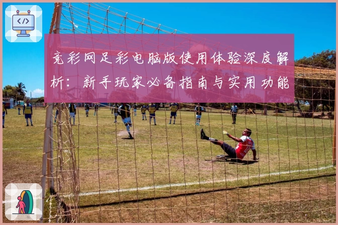竞彩网足彩电脑版使用体验深度解析：新手玩家必备指南与实用功能亮点
