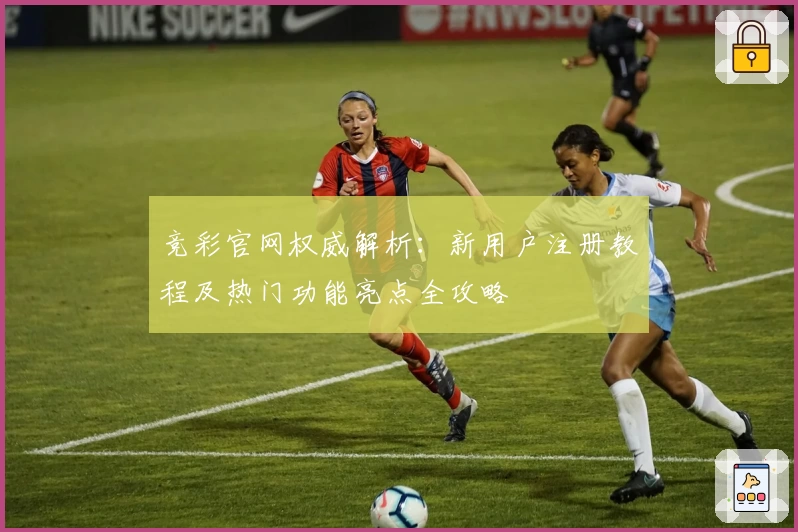 竞彩官网权威解析：新用户注册教程及热门功能亮点全攻略