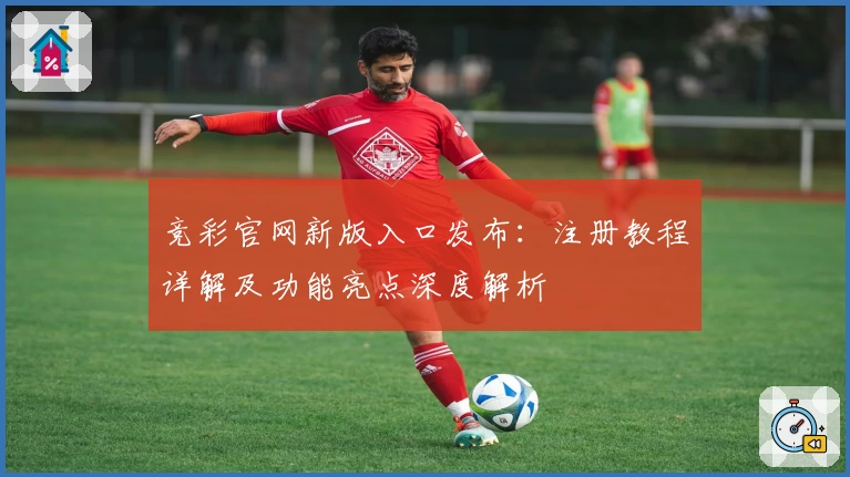 竞彩官网新版入口发布：注册教程详解及功能亮点深度解析