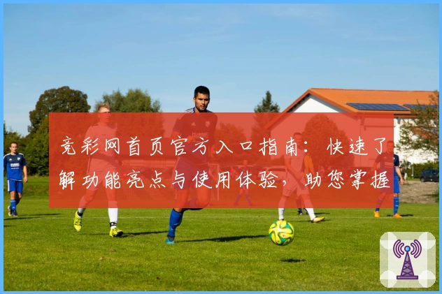 竞彩网首页官方入口指南：快速了解功能亮点与使用体验，助您掌握赛事资讯