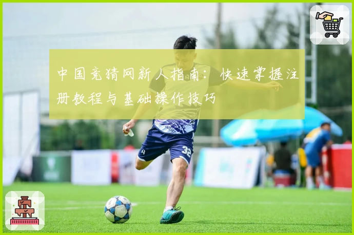 中国竞猜网新人指南：快速掌握注册教程与基础操作技巧