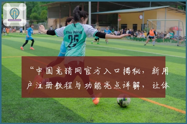“中国竞猜网官方入口揭秘，新用户注册教程与功能亮点详解，让体验更高效便捷”