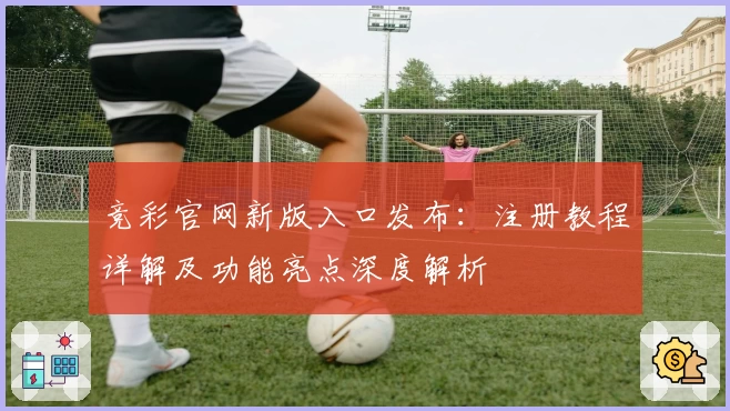竞彩官网新版入口发布：注册教程详解及功能亮点深度解析
