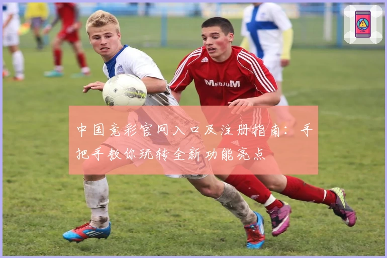 中国竞彩官网入口及注册指南：手把手教你玩转全新功能亮点