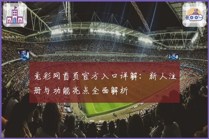 竞彩网首页官方入口详解：新人注册与功能亮点全面解析