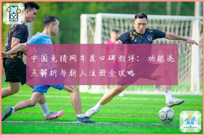 中国竞猜网年度口碑测评：功能亮点解析与新人注册全攻略