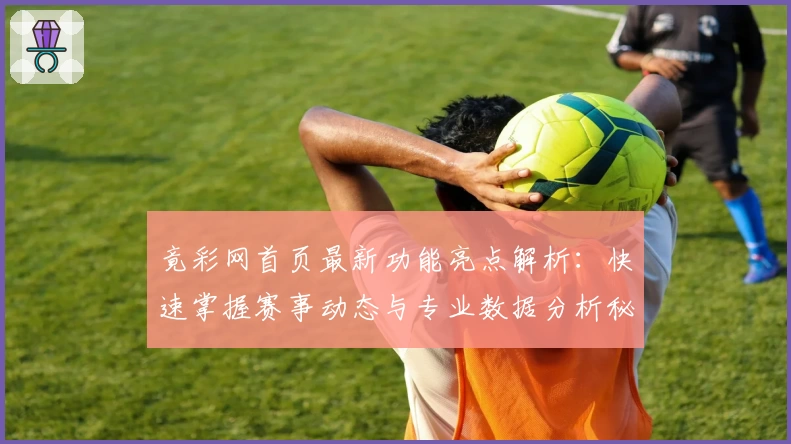 竟彩网首页最新功能亮点解析：快速掌握赛事动态与专业数据分析秘诀