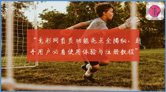 “竞彩网首页功能亮点全揭秘，新手用户必看使用体验与注册教程”