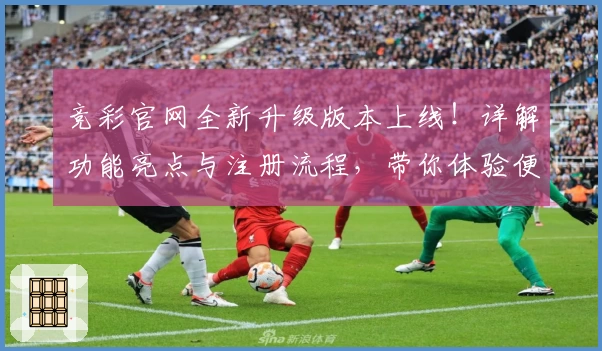 竞彩官网全新升级版本上线！详解功能亮点与注册流程，带你体验便捷操作与丰富服务