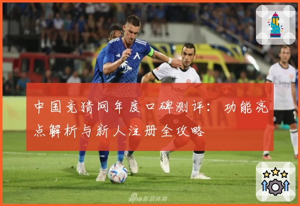 中国竞猜网年度口碑测评：功能亮点解析与新人注册全攻略