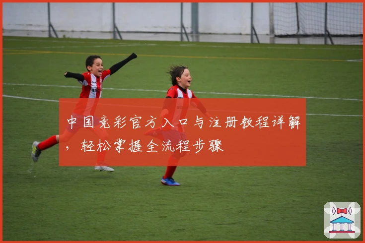 中国竞彩官方入口与注册教程详解，轻松掌握全流程步骤