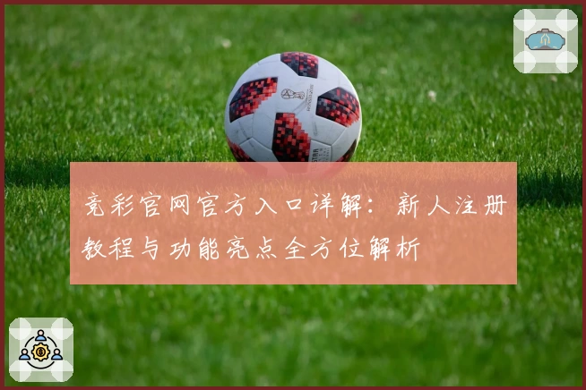 竞彩官网官方入口详解：新人注册教程与功能亮点全方位解析