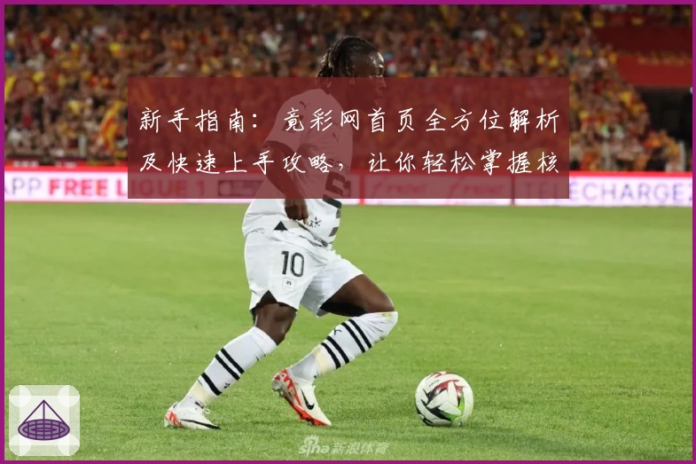 新手指南：竟彩网首页全方位解析及快速上手攻略，让你轻松掌握核心功能