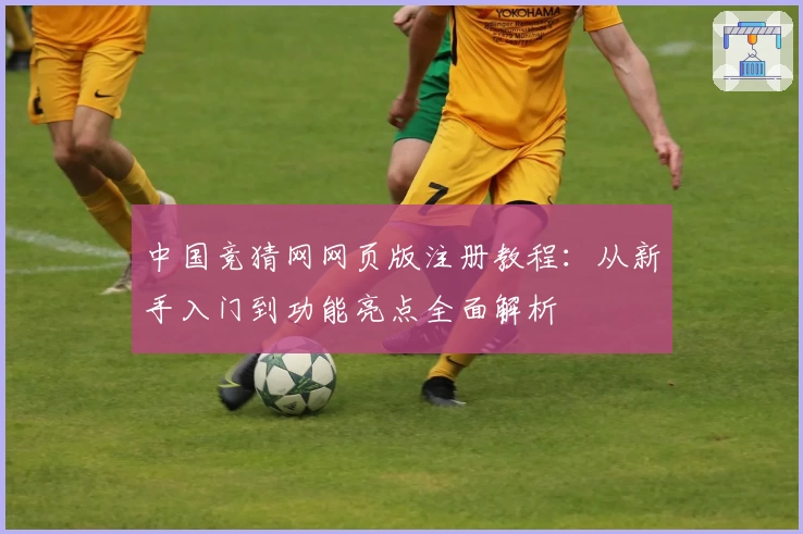 中国竞猜网网页版注册教程：从新手入门到功能亮点全面解析